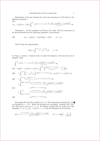 DISTRIBUTION OF FINAL PARTICLES 7
Substitution of the last integral into (18) and summation of (17) leads to the
following expression:
(19)
mα1 = ϕ0(1) α1 − ν0(1)
+∞
0
ed(1)(1−e−v
)−ν1(1) v 1 − ((1 − ϕ1(1)) e−v
+ ϕ1(1))α1
1 − e−v
dv.
Theorem 3. Let the conditions of Theorem 2 be valid. Then the expectation of
the ﬁnal distribution has the following asymptotic representation:
(20) mα1
= ϕ0(1) α1 − ν0(1) log α1 + O(1), α1 → ∞.
Proof. Using the representation
log x =
+∞
0
e−v
− e−xv
v
dv, x > 0,
[9, Chap. 1, section 7, formula (18)], we split the integral in (19) into the sum of
integrals. Then
+∞
0
ed(1)(1−e−v
)−ν1(1) v 1 − ((1 − ϕ1(1)) e−v
+ ϕ1(1))α1
1 − e−v
dv
= log((1 − ϕ1(1)) α1 + ν1(1)) +
+∞
0
ed(1)(1−e−v
)−ν1(1) v
1 − e−v
−
e−v
v
dv(21)
+
+∞
0
1
v
−
1
1 − e−v
ed(1)(1−e−v
)−ν1(1) v
((1 − ϕ1(1)) e−v
+ ϕ1(1))α1
dv(22)
+
+∞
0
1 − ed(1)(1−e−v
)
v
e−((1−ϕ1(1)) α1+ν1(1)) v
dv(23)
+
log(1−1/ϕ1(1))
0
e−(1−ϕ1(1)) α1v
− ((1 − ϕ1(1)) e−v
+ ϕ1(1))α1
v
× ed(1)(1−e−v
)−ν1(1) v
dv(24)
+
+∞
log(1−1/ϕ1(1))
e−(1−ϕ1(1)) α1v
− ((1 − ϕ1(1)) e−v
+ ϕ1(1))α1
v
× ed(1)(1−e−v
)−ν1(1) v
dv.(25)
Summands (24) and (25) vanish if ϕ1(1) = 0. The integrands in integrals (21)–(24)
are bounded as v → 0+. Hence the integrals are convergent. Integrals (22), (23),
and (25) tend to zero as α1 → ∞. To evaluate integral (24) we make use of the
inequality 1 − xα1
α1(1 − x) for 0 < x < 1 and the boundness of the function
y(v) =
e−(1−ϕ1(1)) v
− (1 − ϕ1(1)) e−v
− ϕ1(1)
ve−(1−ϕ1(1)) v
, 0 < v < log 1 −
1
ϕ1(1)
 