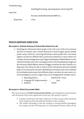 Troubleshooting,
Installing/Formatting operating System, Resolving CPU
issues like
Processor, RAM, Motherboard, SMPS etc..,
Experience : 1 Year
PROJECTS UNDERTAKEN DURING B-TECH
Main project on “Automatic Discovery of Personal Name Aliases From web”
 Searching for information about people in the web is one of the most common
activities of internet users. Around 30 percent of search engine queries include
person names. However, retrieving information about people from web search
engines can become difficult when a person has nicknames or name aliases. For
example, the famous Japanese major leaguebaseball player Hideki Matsui is often
called as Godzillaon the web. A newspaper articleon the baseballplayer might use
the real name, Hideki Matsui, whereas a blogger woulduse the alias, Godzilla, in a
blog entry. We will not be able to retrieve all the information about the baseball
player, if we only use his real name. Identification of entities on the web is difficult
for two fundamental reasons: first, different entities can share the same name (i.e.,
lexical ambiguity); second, a single entity can be designated by multiple names.
 Operating System : Windows XP , Linux
 Language Of Implementation : Java
 Database : Oracle
Mini project on “Global Communication Media”.
The main concept of Global Communication Media is developing the communication
with all persons of the same organization on the net. This project is used to:
 Conduct conferences with their employees. So they can get online decisions
from employees from the different branches of the company.
 The another advantage is that the company is having branches throughout
the country. So this will help them to communicate business affairs of the
 