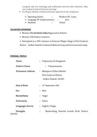 company and live meetings and conferences between their directors. They
can conduct board of directors meeting.
 It will give On-line solutions from the superiors to the employees.
 Operating System : Windows XP , Linux
 Language Of Implementation : Java
 Database : Oracle
VOLUNTEER EXPERIENCE
 Member, For the Better India Organization, Palakol.
 Member, NSS Student volunteer.
 Participated as a NSS volunteer in Golavani Thippa village in West Godavari
District Andhra Pradesh. Conducted Medical Camp and Environmental camp.
PERSONAL PROFILE
Name : Vidyamsetty Sri Ranganath
Father’s Name : V.Satyanarayana
Permanent Address : Mattaparru, Poduru Mandal.
West Godavari District,
Andhra Pradesh. 534-265
Date of Birth : 11th
September 1991
Sex : Male
Marital Status : Single
Nationality : Indian
Languages known : English ,Telugu,
Strengths : Hardworking, Punctual towards Work, Positive
Attitude.
 