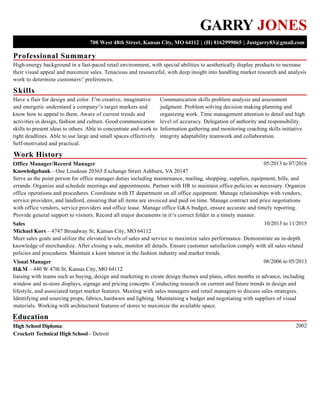 Professional Summary
Skills
Work History
Education
GARRY JONES
708 West 48th Street, Kansas City, MO 64112 | (H) 8162999065 | Justgarry83@gmail.com
High-energy background in a fast-paced retail environment, with special abilities to aesthetically display products to increase
their visual appeal and maximize sales. Tenacious and resourceful, with deep insight into handling market research and analysis
work to determine customers' preferences.
Have a flair for design and color. I'm creative, imaginative
and energetic understand a company's target markets and
know how to appeal to them. Aware of current trends and
activities in design, fashion and culture. Good communication
skills to present ideas to others. Able to concentrate and work to
tight deadlines. Able to use large and small spaces effectively.
Self-motivated and practical.
Communication skills problem analysis and assessment
judgment. Problem solving decision making planning and
organizing work. Time management attention to detail and high
level of accuracy. Delegation of authority and responsibility.
Information gathering and monitoring coaching skills initiative
integrity adaptability teamwork and collaboration.
05/2013 to 07/2016Office Manager/Record Manager
Knowledgebank – One Loudoun 20365 Exchange Street Ashburn, VA 20147
Serve as the point person for office manager duties including maintenance, mailing, shopping, supplies, equipment, bills, and
errands. Organize and schedule meetings and appointments. Partner with HR to maintain office policies as necessary. Organize
office operations and procedures. Coordinate with IT department on all office equipment. Manage relationships with vendors,
service providers, and landlord, ensuring that all items are invoiced and paid on time. Manage contract and price negotiations
with office vendors, service providers and office lease. Manage office G&A budget, ensure accurate and timely reporting.
Provide general support to visitors. Record all major documents in it's correct folder in a timely manner.
10/2013 to 11/2015Sales
Michael Kors – 4747 Broadway St, Kansas City, MO 64112
Meet sales goals and utilize the elevated levels of sales and service to maximize sales performance. Demonstrate an in-depth
knowledge of merchandize. After closing a sale, monitor all details. Ensure customer satisfaction comply with all sales related
policies and procedures. Maintain a keen interest in the fashion industry and market trends.
08/2006 to 05/2013Visual Manager
H&M – 440 W 47th St, Kansas City, MO 64112
liaising with teams such as buying, design and marketing to create design themes and plans, often months in advance, including
window and in-store displays, signage and pricing concepts. Conducting research on current and future trends in design and
lifestyle, and associated target market features. Meeting with sales managers and retail managers to discuss sales strategies.
Identifying and sourcing props, fabrics, hardware and lighting. Maintaining a budget and negotiating with suppliers of visual
materials. Working with architectural features of stores to maximize the available space.
2002High School Diploma:
Crockett Technical High School - Detroit
 