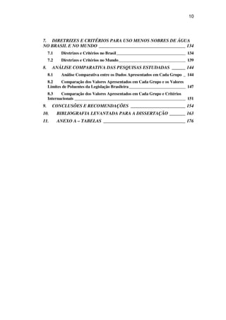 10
7. DIRETRIZES E CRITÉRIOS PARA USO MENOS NOBRES DE ÁGUA
NO BRASIL E NO MUNDO ______________________________________ 134
7.1 Diretrizes e Critérios no Brasil_________________________________ 134
7.2 Diretrizes e Critérios no Mundo________________________________ 139
8. ANÁLISE COMPARATIVA DAS PESQUISAS ESTUDADAS ______ 144
8.1 Análise Comparativa entre os Dados Apresentados em Cada Grupo _ 144
8.2 Comparação dos Valores Apresentados em Cada Grupo e os Valores
Limites de Poluentes da Legislação Brasileira___________________________ 147
8.3 Comparação dos Valores Apresentados em Cada Grupo e Critérios
Internacionais _____________________________________________________ 151
9. CONCLUSÕES E RECOMENDAÇÕES ________________________ 154
10. BIBLIOGRAFIA LEVANTADA PARA A DISSERTAÇÃO _______ 163
11. ANEXO A – TABELAS ____________________________________ 176
 