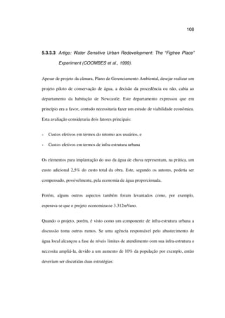 108
5.3.3.3 Artigo: Water Sensitive Urban Redevelopment: The “Figtree Place”
Experiment (COOMBES et al., 1999).
Apesar de projeto da câmara, Plano de Gerenciamento Ambiental, desejar realizar um
projeto piloto de conservação de água, a decisão da procedência ou não, cabia ao
departamento da habitação de Newcastle. Este departamento expressou que em
princípio era a favor, contudo necessitaria fazer um estudo de viabilidade econômica.
Esta avaliação consideraria dois fatores principais:
Custos efetivos em termos do retorno aos usuários, e
Custos efetivos em termos de infra-estrutura urbana
Os elementos para implantação do uso da água de chuva representam, na prática, um
custo adicional 2,5% do custo total da obra. Este, segundo os autores, poderia ser
compensado, possivelmente, pela economia de água proporcionada.
Porém, alguns outros aspectos também foram levantados como, por exemplo,
esperava-se que o projeto economizasse 3.312m³/ano.
Quando o projeto, porém, é visto como um componente de infra-estrutura urbana a
discussão toma outros rumos. Se uma agência responsável pelo abastecimento de
água local alcançou a fase de níveis limites de atendimento com sua infra-estrutura e
necessita ampliá-la, devido a um aumento de 10% da população por exemplo, então
deveriam ser discutidas duas estratégias:
 