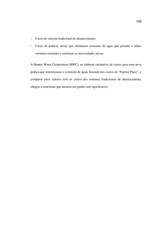 109
Custo do sistema tradicional de abastecimento;
Custo de práticas novas que diminuem consumo de água que permite a infra-
estrutura existente a satisfazer as necessidades novas.
A Hunter Water Corporation (HWC), ao elaborar estimativa de custos para uma nova
prática que minimizasse o consumo de água, baseada nos custos do “Figtree Place”, e
comparar estes valores com os custos dos sistemas tradicionais de abastecimento,
chegou a conclusão que haveria um ganho real significativo.
 