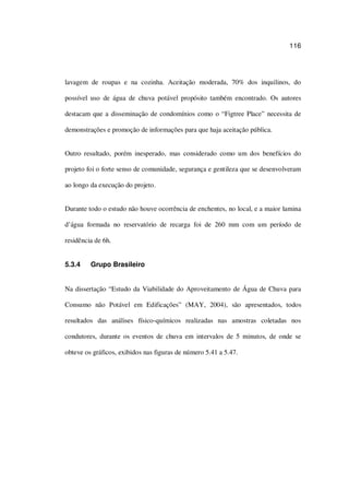 116
lavagem de roupas e na cozinha. Aceitação moderada, 70% dos inquilinos, do
possível uso de água de chuva potável propósito também encontrado. Os autores
destacam que a disseminação de condomínios como o “Figtree Place” necessita de
demonstrações e promoção de informações para que haja aceitação pública.
Outro resultado, porém inesperado, mas considerado como um dos benefícios do
projeto foi o forte senso de comunidade, segurança e gentileza que se desenvolveram
ao longo da execução do projeto.
Durante todo o estudo não houve ocorrência de enchentes, no local, e a maior lamina
d’água formada no reservatório de recarga foi de 260 mm com um período de
residência de 6h.
5.3.4 Grupo Brasileiro
Na dissertação “Estudo da Viabilidade do Aproveitamento de Água de Chuva para
Consumo não Potável em Edificações” (MAY, 2004), são apresentados, todos
resultados das análises físico-químicos realizadas nas amostras coletadas nos
condutores, durante os eventos de chuva em intervalos de 5 minutos, de onde se
obteve os gráficos, exibidos nas figuras de número 5.41 a 5.47.
 