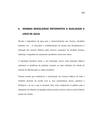 123
6. NORMAS BRASILEIRAS REFERENTES À QUALIDADE E
USOS DE ÁGUA
Devido à importância da água para o desenvolvimento das diversas atividades
humanas, fez – se necessário o estabelecimento de normas que disciplinassem a
utilização dos recursos hídricos pelos diversos segmentos da atividade humana,
indústrias, companhias de saneamento, produtores rurais entre outros.
A legislação brasileira, desde a sua instituição, possui como principal objetivo
minimizar os problemas de poluição causados ao meio ambiente em virtude da
emissão de efluentes para os corpos receptores.
Existem normas que estabelecem a classificação dos recursos hídricos de todo o
território nacional, de acordo com as suas características físicas, químicas e
biológicas e ao uso a que se destinam, bem como estabelecem os padrões para o
lançamento de efluentes de qualquer natureza nestes recursos, tanto na esfera Federal,
quanto nos estados.
 