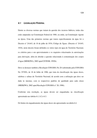124
6.1 LEGISLAÇÃO FEDERAL
Dentre as diversas normas que tratam da questão dos recursos hídricos, todas elas
estão amparadas na Constituição Federal de 1988, ou então, na Constituição vigente
na época. Uma das primeiras normas que tratou especificamente da água foi o
Decreto n° 24.643, de 10 de julho de 1934, Código de Águas. (Decreto n° 24.643,
1934), neste decreto foram definidos os vários tipos de água do Território Nacional,
os critérios para o seu aproveitamento e os requisitos relacionados às autorizações
para derivação, além de abordar a questão relacionada à contaminação dos corpos
d’água (MIERZWA, 2002 apud CETESB, 1992b).
Deve se destacar também a Resolução CONAMA No 20 (substituída pela CONAMA
No 357/05), de 18 de Julho de 1986, que trata da classificação das águas doces,
salobras e salinas do Território Nacional, de acordo com a utilização que deve ser
dada às mesmas, com os respectivos padrões de qualidade para cada classe
(MIERZWA, 2002 apud Resolução CONAMA n° 20, 1986).
Conforme esta resolução, as águas devem ser enquadradas na classificação
apresentada nas tabelas 6.1, 6.2 e 6.3.
Os limites de enquadramento das águas doces são apresentados na tabela 6.4.
 