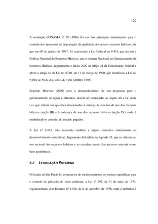 130
A resolução CONAMA nº 20 (1986) foi um dos principais instrumentos para o
controle dos processos de degradação da qualidade dos nossos recursos hídricos, até
que em 08 de janeiro de 1997, foi sancionada a Lei Federal no 9.433, que institui a
Política Nacional de Recursos Hídricos, cria o sistema Nacional de Gerenciamento de
Recursos Hídricos, regulamenta o inciso XIX do artigo 21 da Constituição Federal e
altera o artigo 1o da Lei no 8.001, de 13 de março de 1990, que modificou a Lei no
7.990, de 28 de dezembro de 1989 (ABRH, 1997).
Segundo Mierzwa (2002) para o desenvolvimento de um programa para o
gerenciamento de águas e efluentes, devem ser destacadas as seções III e IV desta
Lei, que tratam das questões relacionadas à outorga de direitos de uso dos recursos
hídricos (seção III) e à cobrança do uso dos recursos hídricos (seção IV), onde é
estabelecido o conceito do usuário pagador.
A Lei no
9.433, esta associada também a alguns conceitos relacionados ao
desenvolvimento sustentável, largamente defendido na Agenda 21, que se referem ao
uso racional dos recursos hídricos e ao reconhecimento dos recursos naturais como
bens econômicos.
6.2 LEGISLAÇÃO ESTADUAL
O Estado de São Paulo foi o precursor do estabelecimento de normas específicas para
o controle da poluição do meio ambiente, a Lei no
997, de 31 de maio de 1973,
regulamentada pelo Decreto no
8.468, de 8 de setembro de 1976, onde é atribuída à
 