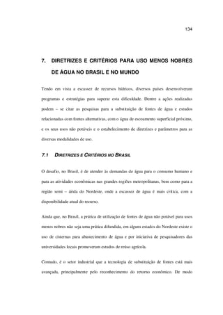 134
7. DIRETRIZES E CRITÉRIOS PARA USO MENOS NOBRES
DE ÁGUA NO BRASIL E NO MUNDO
Tendo em vista a escassez de recursos hídricos, diversos países desenvolveram
programas e estratégias para superar esta dificuldade. Dentre a ações realizadas
podem – se citar as pesquisas para a substituição de fontes de água e estudos
relacionadas com fontes alternativas, com o água de escoamento superficial próximo,
e os seus usos não potáveis e o estabelecimento de diretrizes e parâmetros para as
diversas modalidades de uso.
7.1 DIRETRIZES E CRITÉRIOS NO BRASIL
O desafio, no Brasil, é de atender às demandas de água para o consumo humano e
para as atividades econômicas nas grandes regiões metropolitanas, bem como para a
região semi – árida do Nordeste, onde a escassez de água é mais crítica, com a
disponibilidade atual do recurso.
Ainda que, no Brasil, a prática de utilização de fontes de água não potável para usos
menos nobres não seja uma prática difundida, em alguns estados do Nordeste existe o
uso de cisternas para abastecimento de água e por iniciativa de pesquisadores das
universidades locais promoveram estudos de reúso agrícola.
Contudo, é o setor industrial que a tecnologia de substituição de fontes está mais
avançada, principalmente pelo reconhecimento do retorno econômico. De modo
 