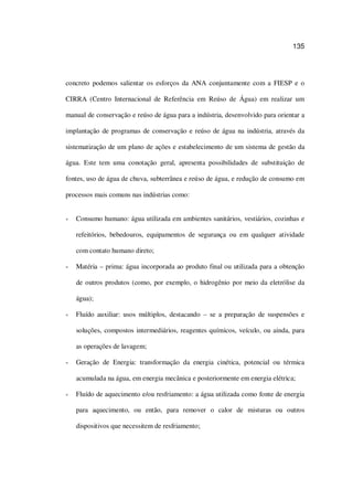 135
concreto podemos salientar os esforços da ANA conjuntamente com a FIESP e o
CIRRA (Centro Internacional de Referência em Reúso de Água) em realizar um
manual de conservação e reúso de água para a indústria, desenvolvido para orientar a
implantação de programas de conservação e reúso de água na indústria, através da
sistematização de um plano de ações e estabelecimento de um sistema de gestão da
água. Este tem uma conotação geral, apresenta possibilidades de substituição de
fontes, uso de água de chuva, subterrânea e reúso de água, e redução de consumo em
processos mais comuns nas indústrias como:
Consumo humano: água utilizada em ambientes sanitários, vestiários, cozinhas e
refeitórios, bebedouros, equipamentos de segurança ou em qualquer atividade
com contato humano direto;
Matéria – prima: água incorporada ao produto final ou utilizada para a obtenção
de outros produtos (como, por exemplo, o hidrogênio por meio da eletrólise da
água);
Fluído auxiliar: usos múltiplos, destacando – se a preparação de suspensões e
soluções, compostos intermediários, reagentes químicos, veículo, ou ainda, para
as operações de lavagem;
Geração de Energia: transformação da energia cinética, potencial ou térmica
acumulada na água, em energia mecânica e posteriormente em energia elétrica;
Fluído de aquecimento e/ou resfriamento: a água utilizada como fonte de energia
para aquecimento, ou então, para remover o calor de misturas ou outros
dispositivos que necessitem de resfriamento;
 