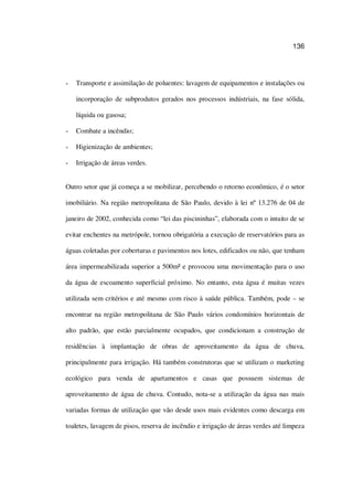 136
Transporte e assimilação de poluentes: lavagem de equipamentos e instalações ou
incorporação de subprodutos gerados nos processos indústriais, na fase sólida,
líquida ou gasosa;
Combate a incêndio;
Higienização de ambientes;
Irrigação de áreas verdes.
Outro setor que já começa a se mobilizar, percebendo o retorno econômico, é o setor
imobiliário. Na região metropolitana de São Paulo, devido à lei nº 13.276 de 04 de
janeiro de 2002, conhecida como “lei das piscininhas”, elaborada com o intuito de se
evitar enchentes na metrópole, tornou obrigatória a execução de reservatórios para as
águas coletadas por coberturas e pavimentos nos lotes, edificados ou não, que tenham
área impermeabilizada superior a 500m² e provocou uma movimentação para o uso
da água de escoamento superficial próximo. No entanto, esta água é muitas vezes
utilizada sem critérios e até mesmo com risco à saúde pública. Também, pode – se
encontrar na região metropolitana de São Paulo vários condomínios horizontais de
alto padrão, que estão parcialmente ocupados, que condicionam a construção de
residências à implantação de obras de aproveitamento da água de chuva,
principalmente para irrigação. Há também construtoras que se utilizam o marketing
ecológico para venda de apartamentos e casas que possuem sistemas de
aproveitamento de água de chuva. Contudo, nota-se a utilização da água nas mais
variadas formas de utilização que vão desde usos mais evidentes como descarga em
toaletes, lavagem de pisos, reserva de incêndio e irrigação de áreas verdes até limpeza
 