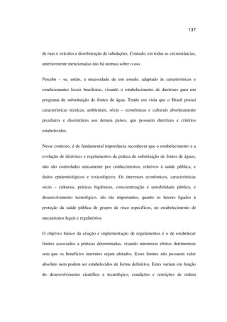 137
de ruas e veículos e desobstrução de tubulações. Contudo, em todas as circunstâncias,
anteriormente mencionadas não há normas sobre o uso.
Percebe – se, então, a necessidade de um estudo, adaptado às características e
condicionantes locais brasileiras, visando o estabelecimento de diretrizes para um
programa de substituição de fontes de água. Tendo em vista que o Brasil possui
características técnicas, ambientais, sócio – econômicas e culturais absolutamente
peculiares e dissimilares aos demais países, que possuem diretrizes e critérios
estabelecidos.
Nesse contexto, é de fundamental importância reconhecer que o estabelecimento e a
evolução de diretrizes e regulamentos da prática de substituição de fontes de águas,
não são controlados unicamente por conhecimentos, relativos à saúde pública, e
dados epidemiológicos e toxicológicos. Os interesses econômicos, características
sócio – culturais, práticas higiênicas, conscientização e sensibilidade pública, e
desenvolvimento tecnológico, são tão importantes, quanto os fatores ligados à
proteção da saúde pública de grupos de risco específicos, no estabelecimento de
mecanismos legais e regulatórios.
O objetivo básico da criação e implementação de regulamentos é o de estabelecer
limites associados a práticas determinadas, visando minimizar efeitos detrimentais
sem que os benefícios inerentes sejam afetados. Esses limites não possuem valor
absoluto nem podem ser estabelecidos de forma definitiva. Estes variam em função
do desenvolvimento científico e tecnológico, condições e restrições de ordem
 