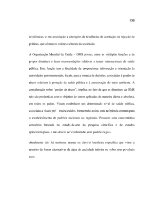 138
econômicas, e em associação a alterações de tendências de aceitação ou rejeição de
práticas, que afetam os valores culturais da sociedade.
A Organização Mundial da Saúde – OMS possui, entre as múltiplas funções a de
propor diretrizes e fazer recomendações relativas a temas internacionais de saúde
pública. Esta função tem a finalidade de proporcionar informação e orientação às
autoridades governamentais, locais, para a tomada de decisões, associadas à gestão de
riscos relativos à proteção da saúde pública e à preservação do meio ambiente. A
consideração sobre “gestão de riscos”, implica no fato de que as diretrizes da OMS
não são produzidas com o objetivo de serem aplicadas de maneira direta e absoluta,
em todos os países. Visam estabelecer um determinado nível de saúde pública,
associada a riscos pré – estabelecidos, fornecendo assim, uma referência comum para
o estabelecimento de padrões nacionais ou regionais. Possuem uma característica
consultiva baseada no estado-da-arte da pesquisa científica e de estudos
epidemiológicos, e não devem ser confundidas com padrões legais.
Atualmente não há nenhuma norma ou diretriz brasileira especifica que verse a
respeito de fontes alternativas de água de qualidade inferior ou sobre seus possíveis
usos.
 
