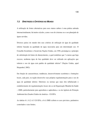 139
7.2 DIRETRIZES E CRITÉRIOS NO MUNDO
A utilização de fontes alternativas para usos menos nobres é uma prática adotada
internacionalmente, há muitos séculos, como o uso de cisternas ou o uso planejado de
águas servidas.
Diversos países do mundo têm seus critérios de utilização de água de qualidade
inferior baseada na qualidade de água necessária para um determinado uso. O
Conselho Econômico e Social das Nações Unidas, em 1958, promulgava o princípio
de substituição de fontes de abastecimento, o qual estabelece que “a menos que haja
excesso, nenhuma água de boa qualidade deve ser utilizada em aplicações que
tolerem o uso de água com padrão de qualidade inferior” (Nações Unidas, apud
Hespanhol, 2002).
Em função de características, tendências, desenvolvimento econômico e limitações
locais, cada país, ou região desenvolve suas próprias regulamentações para o uso de
água de qualidade inferior. Diretrizes ou normas que mais têm influênciado o
estabelecimento de regulamentações locais são as da Organização Mundial da Saúde
– OMS, particularmente para agricultura e aqüicultura, e as da Agência de Proteção
Ambiental dos Estados Unidos da América – US EPA.
As tabelas 6.1, 6.2, 6.3 US EPA, e 6.4, OMS exibem os usos previstos, parâmetros
controlados e seus limites.
 