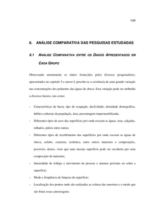 144
8. ANÁLISE COMPARATIVA DAS PESQUISAS ESTUDADAS
8.1 ANÁLISE COMPARATIVA ENTRE OS DADOS APRESENTADOS EM
CADA GRUPO
Observando atentamente os dados fornecidos pelos diversos pesquisadores,
apresentados no capitulo 5 e anexo I, percebe-se a existência de uma grande variação
nas concentrações dos poluentes das águas de chuva. Esta variação pode ser atribuída
a diversos fatores, tais como:
Características da bacia, tipo de ocupação, declividade, densidade demográfica,
hábitos culturais da população, área, porcentagem impermeabilizada;
Diferentes tipos de usos das superfícies por onde escoam as águas, ruas, calçadas,
telhados, pátios entre outras;
Diferentes tipos de recobrimento das superfícies por onde escoam as águas de
chuva, asfalto, concreto, cerâmica, entre outros materiais e composições,
possíveis, destes, visto que uma mesma superfície pode ser recoberta por uma
composição de materiais;
Intensidade de tráfego e movimento de pessoas e animais próximo ou sobre a
superfície;
Modo e freqüência de limpeza da superfície;
Localização dos pontos onde são realizadas as coletas das amostras e o modo que
são feitas essas amostragens;
 