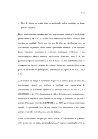 145
Tipo de sistema de coleta, único ou combinado (coleta simultânea de águas
pluviais e esgotos).
Dentre as diversas interpretações possíveis, ao se comparar os dados fornecidos pelo
grupo coreano (LEE et al., 2000) uma delas permite ilustrar como a ocupação pode
interferir na qualidade. Tendo em vista que há diferença significativa entre as
concentrações em períodos secos e úmidos, apresentadas na tabela 5.6, das diferentes
bacias industriais, residenciais e comerciais, estritamente residenciais e em
desenvolvimento. Outros aspectos, anteriormente destacados, item 5.3.1, nos
permitem comprovar a interferência da área da bacia e sua densidade habitacional, no
comportamento das concentrações dos poluentes durante os eventos de chuva, como
pode ser observado nos polutogramas, apresentados nas figuras 5.20, 5.21, 5.22 e
5.23.
A intensidade de tráfego e movimento de pessoas e animais, pode ser umas das
interpretações cabíveis que justifique a amplitude das concentrações de
contaminantes do escoamento superficial. As amostras coletadas nas ruas 1, 2 e 3
(GROMAIRE et al., 1998), de densidade de tráfego diferentes, parecem dependentes,
em termos de amplitude, dessa intensidade de tráfego e movimento de pessoas e
animais. Outro dado fornecido (GROMAIRE et al., 2000) que reforça a interpretação
anterior, é a problemática das excretas caninas. Essa interpretação é feita pelos
autores, observados os resultados de amostras da rua 3.
Ainda, corroborando a interpretação anterior tem-se: as concentrações de poluentes
sobre as ruas são, em média, aproximadamente, 3,7 vezes as concentrações sobre as
 