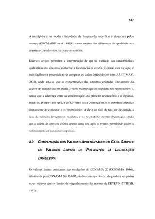 147
A interferência do modo e freqüência de limpeza da superfície é destacada pelos
autores (GROMAIRE et al., 1998), como motivo das diferenças de qualidade nas
amostras coletadas nos pátios pavimentados.
Diversos artigos permitem a interpretação de que há variação das características
qualitativas das amostras conforme a localização da coleta. Contudo esta variação é
mais facilmente percebida ao se comparar os dados fornecidos no item 5.3.10 (MAY,
2004), onde nota-se que as concentrações das amostras coletadas diretamente do
coletor do telhado são em média 3 vezes maiores que as coletadas nos reservatórios 1,
sendo que a diferença entre as concentrações do primeiro reservatório e o segundo,
ligado ao primeiro em série, é de 1,5 vezes. Esta diferença entre as amostras coletadas
diretamente do condutor e os reservatórios se deve ao fato de não ser descartada a
água da primeira lavagem no condutor, e no reservatório ocorrer decantação, sendo
que a coleta de amostra é feita apenas uma vez após o evento, permitindo assim a
sedimentação de partículas suspensas.
8.2 COMPARAÇÃO DOS VALORES APRESENTADOS EM CADA GRUPO E
OS VALORES LIMITES DE POLUENTES DA LEGISLAÇÃO
BRASILEIRA
Os valores limites constantes nas resoluções do CONAMA 20 (CONAMA, 1986),
substituída pela CONAMA No 357/05, são bastante restritivos, chegando a ser quatro
vezes maiores que os limites de enquadramento das normas da CETESB (CETESB,
1992).
 