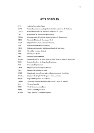 15
LISTA DE SIGLAS
ANA Agência Nacional de Águas
CEPIS Centro Panamericano de Engenharia Sanitária e Ciências do Ambiente
CIRRA Centro Internacional de Referência em Reúso de Águas
CSD Commission on Sustainable Development
CSIRO Commonwealth Scientific & Industrial Research Organization
CTCC Centro de Técnicas de Construção Civil
DUAP Department of Urban Affairs and Planning
EPA Environmental Protection Authority
FIESP Federação e Centro das Indústrias do Estado de São Paulo.
GEO Global Environment Outlook
HAH Hunter Area Health
HWC Hunter Water Corporation
IBAMA Instituto Brasileiro do Meio Ambiente e dos Recursos Naturais Renováveis
IBGE Instituto Brasileiro de Geografia e Estatísticas
NCC Newcastle City Council
OMM Organização Meteorológica Mundial
OMS Organização Mundial da Saúde
OCDE Organização para a Cooperação e o Desenvolvimento Econômico
PNUMA Programa das Nações Unidas para o Meio Ambiente
RMSP Região Metropolitana de São Paulo
US EPA Agência de Proteção Ambiental dos Estados Unidos da América
WA Western Austrália
WCD World Commission on Dams
WHO World Health Organization
WSUD Water Sensitive Urban Development
 