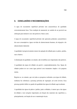 154
9. CONCLUSÕES E RECOMENDAÇÕES
A água do escoamento superficial próximo tem características de qualidade
convenientemente boas. Tem condição de manancial, no sentido de ser possível sua
utilização para inúmeros usos não potáveis e baixo custo.
A água do escoamento superficial próximo não apresenta poluentes característicos
dos usos consumptivos: águas servidas do abastecimento humano, da irrigação e do
abastecimento industrial.
A qualidade é progressivamente menor da captação do telhado para os pátios, jardins,
ruas e bairros.
A diminuição da qualidade, no entanto, não inviabiliza usos importantes não potáveis.
A qualidade das águas de telhado em geral é, surpreendentemente, boa. Águas de
telhado podem ter uso como água potável com tratamento simples e de pequena
monta.
Registre-se, no entanto, que em todas as pesquisas realizadas com água de telhado,
nenhuma fez referência a presença próxima de vegetação, tal como árvores. Essa
presença poderá influir no quadro de qualidade das águas de telhado aqui resultante.
A qualidade das águas de pátios e jardins, junto a telhados, é menor que a das águas
de telhado e tem variações importantes em função dos materiais das superfícies e,
principalmente, em função do uso e manutenção locais.
 
