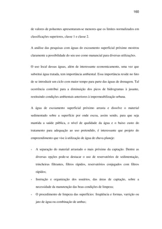 160
de valores de poluentes apresentaram-se menores que os limites normalizados em
classificações superiores, classe 1 e classe 2.
A análise das pesquisas com águas do escoamento superficial próximo mostrou
claramente a possibilidade do seu uso como manancial para diversas utilizações.
O uso local dessas águas, além de interessante economicamente, uma vez que
substitui água tratada, tem importância ambiental. Essa importância reside no fato
de se introduzir um ciclo com maior tempo para parte das águas de drenagem. Tal
ocorrência contribui para a diminuição dos picos de hidrogramas à jusante,
restituindo condições ambientais anteriores à impermeabilização urbana.
A água de escoamento superficial próximo arrasta e dissolve o material
sedimentado sobre a superfície por onde escoa, assim sendo, para que seja
mantida a saúde pública, o nível de qualidade da água e o baixo custo do
tratamento para adequação ao uso pretendido, é interessante que projeto do
empreendimento que vise à utilização de água de chuva planeje:
A separação do material arrastado o mais próximo da captação. Dentre as
diversas opções pode-se destacar o uso de reservatórios de sedimentação,
trincheiras filtrantes, filtros rápidos, reservatórios conjugados com filtros
rápidos;
Instrução e organização dos usuários, das áreas de captação, sobre a
necessidade da manutenção das boas condições de limpeza;
O procedimento de limpeza das superfícies: freqüência e formas, varrição ou
jato de água ou combinação de ambas;
 