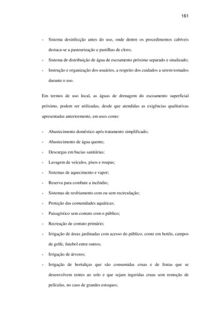 161
Sistema desinfecção antes do uso, onde dentre os procedimentos cabíveis
destaca-se a pasteurização e pastilhas de cloro;
Sistema de distribuição de água de escoamento próximo separado e sinalizado;
Instrução e organização dos usuários, a respeito dos cuidados a serem tomados
durante o uso.
Em termos de uso local, as águas de drenagem do escoamento superficial
próximo, podem ser utilizadas, desde que atendidas as exigências qualitativas
apresentadas anteriormente, em usos como:
Abastecimento doméstico após tratamento simplificado;
Abastecimento de água quente;
Descargas em bacias sanitárias;
Lavagem de veículos, pisos e roupas;
Sistemas de aquecimento e vapor;
Reserva para combate a incêndio;
Sistemas de resfriamento com ou sem recirculação;
Proteção das comunidades aquáticas;
Paisagístico sem contato com o público;
Recreação de contato primário;
Irrigação de áreas jardinadas com acesso do público, como em hotéis, campos
de golfe, futebol entre outros;
Irrigação de árvores;
Irrigação de hortaliças que são consumidas cruas e de frutas que se
desenvolvem rentes ao solo e que sejam ingeridas cruas sem remoção de
películas, no caso de grandes estoques;
 