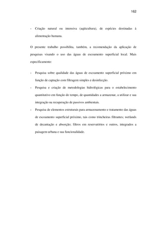 162
Criação natural ou intensiva (aqüicultura), de espécies destinadas à
alimentação humana.
O presente trabalho possibilita, também, a recomendação da aplicação de
pesquisas visando o uso das águas de escoamento superficial local. Mais
especificamente:
Pesquisa sobre qualidade das águas de escoamento superficial próximo em
função de captação com filtragem simples e desinfecção.
Pesquisa e criação de metodologias hidrológicas para o estabelecimento
quantitativo em função do tempo, de quantidades a armazenar, a utilizar e sua
integração na recuperação de passivos ambientais.
Pesquisa de elementos estruturais para armazenamento e tratamento das águas
de escoamento superficial próximo, tais como trincheiras filtrantes; wetlands
de decantação e absorção; filtros em reservatórios e outros, integrados a
paisagem urbana e sua funcionalidade.
 