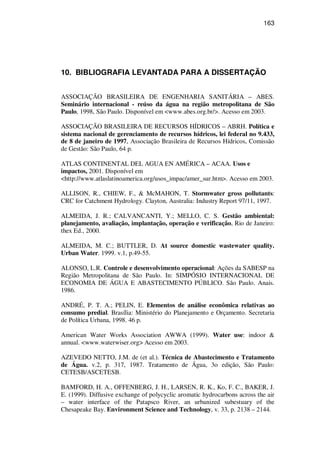163
10. BIBLIOGRAFIA LEVANTADA PARA A DISSERTAÇÃO
ASSOCIAÇÃO BRASILEIRA DE ENGENHARIA SANITÁRIA – ABES.
Seminário internacional - reúso da água na região metropolitana de São
Paulo, 1998, São Paulo. Disponível em <www.abes.org.br/>. Acesso em 2003.
ASSOCIAÇÃO BRASILEIRA DE RECURSOS HÍDRICOS – ABRH. Política e
sistema nacional de gerenciamento de recursos hídricos, lei federal no 9.433,
de 8 de janeiro de 1997, Associação Brasileira de Recursos Hídricos, Comissão
de Gestão: São Paulo, 64 p.
ATLAS CONTINENTAL DEL AGUA EN AMÉRICA – ACAA. Usos e
impactos, 2001. Disponível em
<http://www.atlaslatinoamerica.org/usos_impac/amer_sur.htm>. Acesso em 2003.
ALLISON, R., CHIEW, F., & McMAHON, T. Stormwater gross pollutants:
CRC for Catchment Hydrology. Clayton, Australia: Industry Report 97/11, 1997.
ALMEIDA, J. R.; CALVANCANTI, Y.; MELLO, C. S. Gestão ambiental:
planejamento, avaliação, implantação, operação e verificação, Rio de Janeiro:
thex Ed., 2000.
ALMEIDA, M. C.; BUTTLER, D. At source domestic wastewater quality.
Urban Water. 1999. v.1, p.49-55.
ALONSO, L.R. Controle e desenvolvimento operacional: Ações da SABESP na
Região Metropolitana de São Paulo. In: SIMPÓSIO INTERNACIONAL DE
ECONOMIA DE ÁGUA E ABASTECIMENTO PÚBLICO. São Paulo. Anais.
1986.
ANDRÉ, P. T. A.; PELIN, E. Elementos de análise econômica relativas ao
consumo predial. Brasília: Ministério do Planejamento e Orçamento. Secretaria
de Política Urbana, 1998. 46 p.
American Water Works Association AWWA (1999). Water use: indoor &
annual. <www.waterwiser.org> Acesso em 2003.
AZEVEDO NETTO, J.M. de (et al.). Técnica de Abastecimento e Tratamento
de Água. v.2, p. 317, 1987. Tratamento de Água, 3o edição, São Paulo:
CETESB/ASCETESB.
BAMFORD, H. A., OFFENBERG, J. H., LARSEN, R. K., Ko, F. C., BAKER, J.
E. (1999). Diffusive exchange of polycyclic aromatic hydrocarbons across the air
– water interface of the Patapsco River, an urbanized subestuary of the
Chesapeake Bay. Environment Science and Technology, v. 33, p. 2138 – 2144.
 