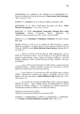 164
BANNERMAN, R. T., OWENS, D. W., DODDS, R. B., & HORNEWER, N. J.
Sources of pollutants in Wisconsin stormwater. Water Science and Technology.
1993. v.28, p.241 – 259.
BARTH, F. T.; BARBOSA, W. E. S. Recursos Hídricos, São Paulo, 1999.
BEECKMAN, G. B. Water Conservation, Recycling and Reuse, Water
Resources Development. v. 14, n. 03, p. 353-364.
BERNARD, A. (1999). International Cooperation Through River Basin
Commissions. Ramsar Convention Bureau. Disponível em
<http://www.ramsar.org/cop7_doc_20.2_e.htm>. Acesso em 2003.
BRAGA, B. et al. Introdução à Engenharia Ambiental. São Paulo. Prentice
Hall, 2002.
BRASIL. Decreto nº 3.179, de 21 de setembro de 1999. Especifica as sanções
aplicáveis às condutas e atividades lesivas ao meio ambiente, contidas na Lei no
9.605, de 12/02/98 e outras. Diário Oficial da União Executivo, Brasília, DF, 22
set. 1999. p. 1.
_______. Decreto nº 99.274, de 06 de junho de 1990, Regulamenta a Lei no
6.902, de 27 de abril de 1981 e a Lei no 6.938, de 31 de agosto de 1981 que
dispõem, respectivamente, sobre a criação de Estações Ecológicas e áreas de
Proteção Ambiental e sobre a Política Nacional do Meio Ambiente e dá outras
providências.
_______. Lei no 9.427, de 26 de dezembro de 1996. Institui a Agência Nacional
de Energia Elétrica – ANEEL, disciplina o regime das concessões de serviços
públicos de energia elétrica e dá outras providências.
_______. Lei no 9.605, de 12 de fevereiro de 1998, que Dispõe sobre as sanções
penais e administrativas derivadas de condutas e atividades lesivas ao meio
ambiente e dá outras providências. Diário Oficial da União, Brasília, DF, 13 fev.
1998, seção 1, p.1.
_______. Lei no 9.984, de 17 de julho de 2000. Dispõe sobre a criação da Agência
Nacional de Águas – ANA, entidade federal de implementação da Política
Nacional de Recursos Hídricos e de coordenação do Sistema Nacional de
Gerenciamento de Recursos Hídricos, e dá outras providências.
Câmara de comercio Brasil Austrália
<http://www.australia.org.br/informativos_pais.htm> 2005.
CANDELA, L.; HERNÁNDEZ, S.; PRAT, N.; SAUQUILLO, A.; ZABALETA,
A. P. El Agua y la Política Hidráulica en España. Madri. 2001. p. 19
 