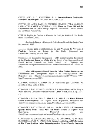 165
CASTELLANO, E. G., CHAUDHRY, F. H. Desenvolvimento Sustentado:
Problemas e Estratégias. São Carlos. EESC/USP, 2000.
CENTRO DE AGUA PARA EL TRÓPICO HÚMEDO PARA AMÉRICA
LATINA Y EL CARIBE – CATHALAC (1999). Vision on Water, Life and the
Environment for the 21st Century: Regional Consultations. Central America
and Caribbean. Panama City.
CETESB. Legislação Estadual – Controle da Poluição Ambiental, São Paulo,
(Série Documentos), 1992.
_______. Legislação Federal – Controle da Poluição Ambiental, São Paulo, (Série
Documentos), 1992.
_______. Manual para a Implementação de um Programa de Prevenção à
Poluição. Governo do Estado de São Paulo. Disponível em:
<http://www.cetesb.sp.gov.br>, 1998.
Commission on Sustainable Development – CSD. Comprehensive Assessment
of the Freshwater Resources of the World: Report of the Secretary-General.
United Nations Economic and Social Council. 1997. Disponível em:
<http://www.un.org/documents/ecosoc/cn17/1997/ecn171997-9.htm>. Acesso em
2003.
_______. Overall Progress Achieved Since the United Nations Conference on
Environment and Development: Report of the Secretary-General. 1997.
Disponível em: <http://www.un.org/documents/ecosoc/cn17/1997/ecn171997-
2add17.htm> Acesso em 2003.
CONAMA. Resolução CONAMA No 20 (substituída pela CONAMA No
357/05), de 18 de junho de 1986.
COOMBES, P. J.; KUCZERA G.; ARGUEB, J. R. Figtree Place: A Case Study in
Water Sensitive Urban Development (Wsud). Urban Water, 1999. n.1 p. 335 –
343
COOMBES, P. J.; KUCZERA, G.; ARGUE, J. J.; ARGUE J. R. Water Sensitive
Urban Redevelopment: The “Figtree Place” Experiment. Disponível em:
<http://www.eng.newcastle.edu.au/~cegak/Coombes/>. Acesso em 2003.
COOMBES, P. J.; KUCZERA, G.; KALMA, J. D.; DUNSTAN, H. R. Rainwater
Quality From Roofs, Tanks And Hot Water Systems at Figtree Place
Experiment. Disponível em:
<http://www.eng.newcastle.edu.au/~cegak/Coombes/>. Acesso em 2003.
COOMBES,P. J.; KUCZERA,G.; ARGUE, J. R.; COSGROVE, F.; ARTHUR,
D.; BRIDGEMAN, H. A.; ENRIGHT, K. Design, Monitoring and Performance
of The Water Sensitive Urban Redevelopment at Figtree Place in Newcastle
 