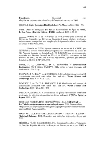 166
Experiment. Disponível em:
<http://www.eng.newcastle.edu.au/~cegak/Coombes/>. Acesso em 2003.
CROOK, J. Water Resources Handbook, Larry W. Mays, McGraw-Hill, 1996.
DAEE. Obras de Interligação Põe Fim ao Racionamento de Água na RMSP,
Revista Águas e Energia Elétrica - DAEE, outubro de 1998, p. 39-43.
_______. Portaria no 12, de 15 de março de 1991, Normas para a emissão de
Licença de Execução e da Licença de Operação de poços tubulares profundos,
assim como da outorga final para a exploração de águas subterrâneas no território
do Estado de São Paulo, 1991.
_______. Portaria no 717/96, Aprova a norma e os anexos de I a XVIII, que
disciplinam o uso dos recursos hídricos superficiais e subterrâneos do Estado de
São Paulo, na forma de Lei Estadual no 6.134, de 02/06/88 e de seu regulamento,
aprovado pelo Decreto Estadual no 32.955, de 07/02/91, bem como da Lei
Estadual no 7.663, de 30/12/91 e de seu regulamento, aprovado pelo Decreto
Estadual no 41.258, de 31/10/96, 1996
DAVIS, M. L., CORNWELL, D. A. Introduction to environmental
Engineering, Third Edition, McGRAW-HILL, series in water resources and
environment. 1998. 919p.
DEMPSEY, B. A., TAI, Y. L., & HARRISON, S. G. Mobilization and removal of
contaminants associated with urban dust and dirt. Water Science and
Technology. 1993. v.28, p.225 – 230.
DEMPSEY, B. A.; Tai, Y. L.; HARRISON, S. G. Mobilization and removal of
contaminants associated with urban dust and dirt. Water Science and
Technology. 1993.v.28, p.225 – 230.
DILLON, P., & PAVELIC, P. Guidelines on the quality of stormwater and treated
wastewater for injection into aquifers for storage and reuse. UWRAA, Research
Report. 1996, v. 109.
FOOD AND AGRICULTURE ORGANIZATION – FAO. AQUASTAT —
FAO’s information system on water and agriculture. 2001. Disponível em:
<http://www.fao.org/waicent/faoinfo/agricult/agl/aglw/aquastatweb/main/html/ba
ckground.htm> Acesso em 2003.
FOOD AND AGRICULTURE ORGANIZATION – FAOSTAT. FAOSTAT
Statistical Database. 2001. Disponível em <http://www.fao.org/>. Acesso em
2003.
FERREIRA FILHO, S.S.;SOBRINHO, P.A. Considerações sobre o Tratamento
de Despejos Líquidos Gerados em Estações de Tratamento de Água. ABES -
 