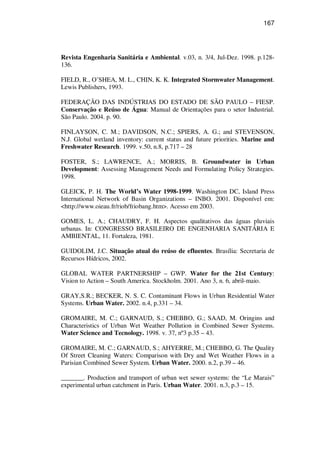 167
Revista Engenharia Sanitária e Ambiental. v.03, n. 3/4, Jul-Dez. 1998. p.128-
136.
FIELD, R., O’SHEA, M. L., CHIN, K. K. Integrated Stormwater Management.
Lewis Publishers, 1993.
FEDERAÇÃO DAS INDÚSTRIAS DO ESTADO DE SÃO PAULO – FIESP.
Conservação e Reúso de Água: Manual de Orientações para o setor Industrial.
São Paulo. 2004. p. 90.
FINLAYSON, C. M.; DAVIDSON, N.C.; SPIERS, A. G.; and STEVENSON,
N.J. Global wetland inventory: current status and future priorities. Marine and
Freshwater Research. 1999. v.50, n.8, p.717 – 28
FOSTER, S.; LAWRENCE, A.; MORRIS, B. Groundwater in Urban
Development: Assessing Management Needs and Formulating Policy Strategies.
1998.
GLEICK, P. H. The World’s Water 1998-1999. Washington DC, Island Press
International Network of Basin Organizations – INBO. 2001. Disponível em:
<http://www.oieau.fr/riob/friobang.htm>. Acesso em 2003.
GOMES, L. A.; CHAUDRY, F. H. Aspectos qualitativos das águas pluviais
urbanas. In: CONGRESSO BRASILEIRO DE ENGENHARIA SANITÁRIA E
AMBIENTAL, 11. Fortaleza, 1981.
GUIDOLIM, J.C. Situação atual do reúso de efluentes. Brasília: Secretaria de
Recursos Hídricos, 2002.
GLOBAL WATER PARTNERSHIP – GWP. Water for the 21st Century:
Vision to Action – South America. Stockholm. 2001. Ano 3, n. 6, abril-maio.
GRAY,S.R.; BECKER, N. S. C. Contaminant Flows in Urban Residential Water
Systems. Urban Water. 2002. n.4, p.331 – 34.
GROMAIRE, M. C.; GARNAUD, S.; CHEBBO, G.; SAAD, M. Oringins and
Characteristics of Urban Wet Weather Pollution in Combined Sewer Systems.
Water Science and Tecnology. 1998. v. 37, nº3 p.35 – 43.
GROMAIRE, M. C.; GARNAUD, S.; AHYERRE, M.; CHEBBO, G. The Quality
Of Street Cleaning Waters: Comparison with Dry and Wet Weather Flows in a
Parisian Combined Sewer System. Urban Water. 2000. n.2, p.39 – 46.
_______. Production and transport of urban wet sewer systems: the “Le Marais”
experimental urban catchment in Paris. Urban Water. 2001. n.3, p.3 – 15.
 