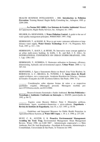168
HEALTH BUSINESS INTELLIGENCE – HBI. Introduction to Pollution
Prevention: Training Manual. Hagler Bailly Consulting Inc., Arlington, 1995. p.
2209-2406.
_______. La Norma ISO 14000 y Los Sistemas de Gestión Ambiental: Manual
de Capacitación, Hagler Bailly Services, Inc. Arlington. fev. 1997.
HELMER, R e HESPANHOL, I. Water Pollution Control: A guide to the use of
water quality management principles, WHO/UNEP, 1997. 510p.
HERRMANN, T., & HASSE, K. Ways to get water: rainwater utilization or long-
distance water supply, Water Science Technology 36 (8 – 9), Pergamon, New
York, 1997. p. 313 – 318.
HERRMANN, T., KAUP, J., & HESSE, Th. Innovative water concept applied at
an urban multi-storey building. In Joliffe, I. B., und Ball, J. E. (Eds.), In:
INTERNATIONAL CONFERENCE ON URBAN STORM DRAINAGE, 1999.
v. 3 pp. 1296-1303.
HERRMANN, T.; SCHMIDA, U. Rainwater utilisation in Germany: effciency,
dimensioning, hydraulic and environmental aspects. Urban Water. 2000. n. 1 p.
307-316
HESPANHOL, I. Água e Saneamento Básico no Brasil: Uma Visão Realista. In.
REBOUÇAS, A. C.; BRASGA, B.; TUNDISI, J. G. Águas doces do Brasil:
capital ecológico, uso e conservação. Academia Brasileira de Ciências – Instituto
de Estudos Avançados da USP, Escrituras Editora: São Paulo, 1999. 717 p.
_______. Considerações sobre algumas formas de reúso e as respectivas
qualidades exigidas. [Mensagem pessoal]. Mensagem recebida por:
mcrv1972@terra.com.br, em 03/11/2004.
_______. Desenvolvimento Sustentado e Saúde Ambiental. Revista Politécnica -
Tecnologia e Ambiente: Confronto ou Interação. n. 204/205, janeiro/junho de
1992. p. 66-72.
_______. Esgotos como Recurso Hídrico: Parte I: Dimensões políticas,
institucionais, legais, econômico-financeiras e sócio-culturais. Engenharia -
Revista do Instituto de Engenharia. Ano 55, n. 523. 1997. p. 45-58.
_______. Guidelines and Integrated Measures for Public Health Protection in
Agricultural Reuse Systems, J. Water SRT-Aqua, v. 39. n. 4. 1990. p. 237-249.
HUNT, C. B.; AUSTER, E. R. Proactive Environmental Management:
Avoiding the Toxic Trap, Environmental Management: Sloan Management
Review, Winter 1990, em EAD 5887 - Administração empresarial e o Meio
Ambiente, Prof. Dr. Isak Kruglianskas - Faculdade de Economia, Administração e
Contabilidade, Universidade de São Paulo, 3o Trimestre de 1998.
 