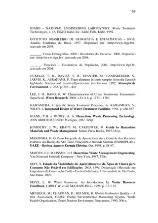 169
IDAHO – NATIONAL ENGINEERING LABORATORY. Waste Treatment
Technologies. v. 13, EG&G Idaho, Inc.: Idaho Falls, Idaho. 1992.
INSTITUTO BRASILEIRO DE GEOGRAFIA E ESTATÍSTICAS – IBGE.
Anuário Estatístico do Brasil. 1997. Disponível em: <http://www.ibge.br>,
acessado em 2004.
_______. Censo Demográfico 2000 – Resultados do Universo. 2000. Disponível
em: <http://www.ibge.br>, acessado em 2004.
_______. Popclock – Estimativas da População, 2004. http://www.ibge.br,
acessado em 2004.
JICKELLS, T. D., DAVIES, T. D., TRANTER, M., LANDSBERGER, S.,
JARVIS, K., ABRAHAMS, P. Trace elements in snow samples from the Scottish
highlands: Sources and dissolved/particulate distributions. 1992. Atmospheric
Environment. v. 26A. p. 393 – 401
LEE, J. H.; BANG, K. W. Characterization of Urban Stormwater Escoamento
Superficial. Water Research. 2000. v.34, n.6, p. 1773 – 1780
KAWAMURA, S. Specific Water Treatment Processes, In. KAWAMURA, S.;
WILEY, J. Integrated Design of Water Treatment Facilities. 1991, p. 488-567.
KIANG, Y.H. e METRY, A. A. Hazardous Waste Processing Technology,
ANN ARBOR SCIENCE: Michigan, 1982. 549p.
KINDSCHY; J. W.; KRAFT; M.; CARPENTER, M. Guide to Hazardous
Materials and Waste Management. Solano Press Books, 1997.344 p.
MAKIBARA, H. O Plano Integrado de Aproveitamento e Controle dos Recursos
Hídricos das Bacias do Alto Tietê, Piracicaba e Baixada Santista (HIDROPLAN),
DAEE – Revista Águas e Energia Elétrica. Out. 1998, p. 58-67.
MARTIN, E.J.; JOHNSON, J.H. Hazardous Waste Management Engeneering,
Van Nostrand Reinhold Company – New York, 1987. 520p.
MAY, S. Estudo da Viabilidade do Aproveitamento da Água de Chuva para
Consumo Não Potável em Edificações. 2005. 159p. Dissertação (Mestrado em
Engenharia da Construção Civil) – Escola Politécnica, Universidade de São Paulo,
São Paulo, 2005.
MAYS, L. W. Water Resources: An Introduction, In. Water Resouces
Handbook, LARRY W. et all. McGRAW-HILL, 1996. p. 1.3-1.35.
MEYBECK, M.; CHAPMAN, D.; HELMER, R. Global Freshwater Quality – A
first Assessment, GEMS: Global Environmental Monitoring System, World
Health Organization, United Nations Envirinment Programme, 1990. 306 p.
 