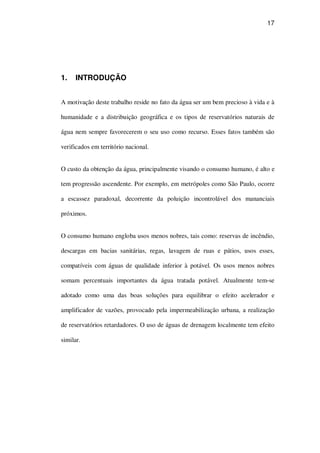 17
1. INTRODUÇÃO
A motivação deste trabalho reside no fato da água ser um bem precioso à vida e à
humanidade e a distribuição geográfica e os tipos de reservatórios naturais de
água nem sempre favorecerem o seu uso como recurso. Esses fatos também são
verificados em território nacional.
O custo da obtenção da água, principalmente visando o consumo humano, é alto e
tem progressão ascendente. Por exemplo, em metrópoles como São Paulo, ocorre
a escassez paradoxal, decorrente da poluição incontrolável dos mananciais
próximos.
O consumo humano engloba usos menos nobres, tais como: reservas de incêndio,
descargas em bacias sanitárias, regas, lavagem de ruas e pátios, usos esses,
compatíveis com águas de qualidade inferior à potável. Os usos menos nobres
somam percentuais importantes da água tratada potável. Atualmente tem-se
adotado como uma das boas soluções para equilibrar o efeito acelerador e
amplificador de vazões, provocado pela impermeabilização urbana, a realização
de reservatórios retardadores. O uso de águas de drenagem localmente tem efeito
similar.
 