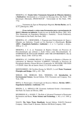170
MIERZWA, J.C. Estudo Sobre Tratamento Integrado de Efluentes Químicos
e Radioativos: Introduzindo-se o Conceito de Descarga Zero, São Paulo: 1996
Dissertação (Mestrado), IPEN/CNEN-SP - Universidade de São Paulo, 1996.
171p.
_______. Tratamento da Água na Manipulação Magistral, Revista Racine, ano X,
no 57, julho/agosto, 2000.
_______. O uso racional e o reúso como ferramentas para o gerenciamento de
águas e efluentes na indústria: Estudo de caso da Kodak Brasileira. 2002. 367p.
Tese (Doutorado em Engenharia Hidráulica e Sanitária) – Escola Politécnica,
Universidade de São Paulo, São Paulo, 2002.
MIERZWA, J.C. e HESPANHOL, I. Programa para Gerenciamento de Águas e
Efluentes nas Indústrias, Visando ao Uso Racional e à Reutilização. Revista
ABES – Engenharia Sanitária e Ambiental, v. 4. n. 1 e 2 jan/mar. e abr/jun.,
2000, p. 11 – 15.
MIERZWA, J. C. et. al. Tratamento de Rejeitos Gerados em Processos de
Descontaminação que utilizam o Ácido Cítrico como Descontaminante. In.
SYMPOSIUM OF NUCLEAR ENERGY AND THE ENVIRONMENT, Rio de
Janeiro - Brasil, 27/06 - 01/07 de 1993.
MIERZWA, J.C.; SANDRA BELLO, .G. Tratamento de Rejeitos e Efluentes do
Laboratório de Materiais Nucleares (LABMAT), Utilizando os Processos de
Precipitação Química, Osmose Reversa e Evaporação, In. XII ENFIR, VIII CGEN
e V ENAN. Anais. Rio de Janeiro. Brasil, 15 a 20 de outubro de 2000.
MONTGOMERY, J.M. Facilities Design, In. WILEY, J. et all. Water Treatment
Principles and Design. 1985. p. 491 - 580.
MORAN, J.M.; MORGAN, M.D.; WIERSMA, J.H. Introduction to
Environmental Science, Second Edition, W.H. Freemanm and Company: New
York, 1986.
MOTA, S. Preservação e Conservação de Recursos Hídricos. Revista ABES –
Engenharia Sanitária e Ambiental, 1995.
MOURA, L. A. ABDALLA DE. Economia Ambiental Gestão e Investimentos.
São Paulo: Ed. Juarez de Oliveira, 2000.
MUJERIEGO, R. e ASANO, T. The Role of Advanced Treatment in Wastewater
Reclamation and Reuse, Water Science and Technology, v. 40. n. 4-5. 1999. p.
1-9.
NALCO. The Nalco Water Handbook, Second Edition, NALCO Chemical
Company - Editor Frank N. Kemmer, McGraw-Hill Book Company, 1988.
 