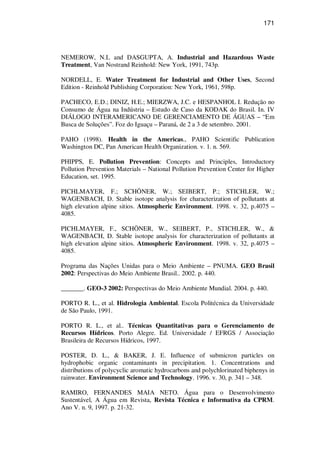 171
NEMEROW, N.L and DASGUPTA, A. Industrial and Hazardous Waste
Treatment, Van Nostrand Reinhold: New York, 1991, 743p.
NORDELL, E. Water Treatment for Industrial and Other Uses, Second
Edition - Reinhold Publishing Corporation: New York, 1961, 598p.
PACHECO, E.D.; DINIZ, H.E.; MIERZWA, J.C. e HESPANHOL I. Redução no
Consumo de Água na Indústria – Estudo de Caso da KODAK do Brasil. In. IV
DIÁLOGO INTERAMERICANO DE GERENCIAMENTO DE ÁGUAS – “Em
Busca de Soluções”. Foz do Iguaçu – Paraná, de 2 a 3 de setembro. 2001.
PAHO (1998). Health in the Americas., PAHO Scientific Publication
Washington DC, Pan American Health Organization. v. 1. n. 569.
PHIPPS, E. Pollution Prevention: Concepts and Principles, Introductory
Pollution Prevention Materials – National Pollution Prevention Center for Higher
Education, set. 1995.
PICHLMAYER, F.; SCHÖNER, W.; SEIBERT, P.; STICHLER, W.;
WAGENBACH, D. Stable isotope analysis for characterization of pollutants at
high elevation alpine sitios. Atmospheric Environment. 1998. v. 32, p.4075 –
4085.
PICHLMAYER, F., SCHÖNER, W., SEIBERT, P., STICHLER, W., &
WAGENBACH, D. Stable isotope analysis for characterization of pollutants at
high elevation alpine sitios. Atmospheric Environment. 1998. v. 32, p.4075 –
4085.
Programa das Nações Unidas para o Meio Ambiente – PNUMA. GEO Brasil
2002: Perspectivas do Meio Ambiente Brasil.. 2002. p. 440.
_______. GEO-3 2002: Perspectivas do Meio Ambiente Mundial. 2004. p. 440.
PORTO R. L., et al. Hidrologia Ambiental. Escola Politécnica da Universidade
de São Paulo, 1991.
PORTO R. L., et al.. Técnicas Quantitativas para o Gerenciamento de
Recursos Hídricos. Porto Alegre. Ed. Universidade / EFRGS / Associação
Brasileira de Recursos Hídricos, 1997.
POSTER, D. L., & BAKER, J. E. Influence of submicron particles on
hydrophobic organic contaminants in precipitation. 1. Concentrations and
distributions of polycyclic aromatic hydrocarbons and polychlorinated biphenys in
rainwater. Environment Science and Technology. 1996. v. 30, p. 341 – 348.
RAMIRO, FERNANDES MAIA NETO. Água para o Desenvolvimento
Sustentável, A Água em Revista, Revista Técnica e Informativa da CPRM.
Ano V. n. 9, 1997. p. 21-32.
 