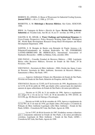 172
REBHUN, M. e ENGEL, G. Reuse of Wastewater for Industrial Cooling Systems,
Journal WPCF, v. 60, n. 2, 1988. p. 237-241.
RIGHETTO, A. M. Hidrologia e Recursos Hídricos. São Carlos. EESC/USP,
1998.
RMAI. As Vantagens do Reúso e Reciclo de Águas. Revista Meio Ambiente
Industrial. ed. Tocalino Ltda. Ano III. ed. 16, no 15 - nov/dez. de 1998. p. 81-85.
SALETH, R. M.; DINAR, A. Water Challenge and Institutional Response (A
Cross-Country Perspective), Policy Research Working Paper 2045. Washington
DC, World Bank Development Research Group Rural Development and Rural
Development Department. 1999.
SANTOS, S. R. Deságüe de Bueiro com Retenção de Fração Arenosa e de
Poluentes/Contaminantes de Acidente Rodoviário. In. XX CONGRESSO
LATINO-AMERICANO DE HIDRÁULICA, International Association of
Hydraulics Researches - AIHR, La Habana, Cuba, setembro 2002.
SÃO PAULO – Conselho Estadual de Recursos Hídricos – CRH. Legislação
Básica sobre Recursos Hídricos, Governo do Estado de São Paulo, 29 de
Fevereiro, 1992.
SÃO PAULO – Secretaria do Meio Ambiente – SMA. Gestão das Águas: 6 anos
de Percurso, Secretaria do Meio Ambiente, Secretaria de Recursos Hídricos,
Saneamento e Obras, São Paulo. 1997.
_______. Aspectos Ambientais Urbanos dos Municípios do Estado de São Paulo,
Governo do Estado de São Paulo, Relatório de Pesquisa, abril de 1998.
SÃO PAULO. Decreto no 32.955, de 07 de fevereiro de 1991, Regulamenta a Lei
no 6.134, de 02 de junho de 1988, que dispõe sobre a preservação dos depósitos
naturais de águas subterrâneas do Estado de São Paulo e dá outras providências.
_______. Decreto no 41.258, de 31 de outubro de 1996, Aprova o regulamento
dos artigos 9o a 13o da Lei no 7.633, de 30 de dezembro de 1991 (D.O.E. de
01/11/96, pg. 48) Decreto de Outorga e Fiscalização.
_______. Decreto no 8.468, de 08 de setembro de 1976, Aprova o regulamento da
Lei no 997, de 31 de maio de 1976, que dispõe sobre a Prevenção e o Controle da
Poluição do Meio Ambiente Legislação sobre Meio Ambiente – Estado de São
Paulo, LEMA – Consultoria S/C Ltda, São Paulo, Agosto de 1998.
_______. Lei no 5.597, de 06 de fevereiro de 1987, Estabelece normas e diretrizes
para o zoneamento industrial no Estado de São Paulo, e dá outras providências
correlatas, Legislação de Meio Ambiente – Estado de São Paulo, LEMA –
Consultoria S/C Ltda, São Paulo, Agosto de 1998
 