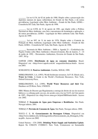 173
_______. Lei no 6.134, de 02 de junho de 1988, Dispõe sobre a preservação dos
depósitos naturais de águas subterrâneas do Estado de São Paulo, e dá outras
providências, Legislação sobre Meio Ambiente – Estado de São Paulo, LEMA –
Consultoria S/C Ltda, São Paulo, Agosto de 1998.
_______. Lei no 6.938, de 31 de agosto de 1981, que dispõe sobre a Política
Nacional do Meio Ambiente, seus fins e mecanismos de formulação e aplicação, e
dá outras providências, LEMA - Legislação de Meio ambiente Ltda: São Paulo,
Agosto de 1999.
_______. Lei no 997, de 31 de maio de 1976, Dispõe sobre o Controle da
Poluição do Meio Ambiente, Legislação sobre Meio Ambiente – Estado de São
Paulo, LEMA – Consultoria S/C Ltda, São Paulo, Agosto de 1998.
_______. Secretaria do Meio Ambiente – SMA a. Agenda 21 – Conferência das
Nações Unidas sobre Meio Ambiente e Desenvolvimento, Rio de Janeiro, 3 – 14
de junho de 1992, - Documentos Ambientais, Governo do Estado de São Paulo,
1997. 383 p.
SAPESB (2000). Distribuição de água no consumo doméstico. Brasil.
Disponível em: <http://www.sapesb.com.br/ uragua/distribuicao.html>. Acesso
em 2003.
SCHIANETZ, B. Passivos Ambientais. Curitiba. SENAI, 1999.
SHIKLOMANOV, I.A. (1993). World freshwater resources. In P. H. Gleick (ed.),
Water in Crisis: A Guide to the World’s Freshwater Resources. New York,
Oxford University Press.
SHIKLOMANOV, I.A. (1999). World Water Resources and their Use.
Database on CD Rom. Paris, UNESCO.
SRH. Minuta do Decreto que Regulamenta a outorga de direito de uso de recursos
hídricos e a cobrança pelo seu uso, de acordo com a Lei no 9.433, de 8 de janeiro
de 1997., Disponível em <http://www.mma.gov.br/port/SRH/main.html>. Acesso
em: 2002.
TOMAZ, P. Economia de Água para Empresas e Residências. São Paulo.
Navegar editora. 2001.
TOMAZ, P. Previsão de Consumo de Água. São Paulo. Navegar editora. 2000.
TUCCI C. E. M. Gerenciamento da Drenagem Urbana. Disponível em
<http://www.labdren.ufsc.br/drenagem/docs/Gerenciamento_da_Drenagem_Urba
na.pdf>. Acesso em 2002.
United Nations – UN (2000). Drinking Water Supply and Sanitation Update.
Report No UNE/CN 17/2000/13. New York, Commission on Sustainable
 