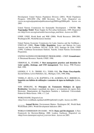174
Development United Nations Population Division (2001). World Population
Prospects 1950-2050 (The 2000 Revision). New York. Disponível em
<www.un.org/esa/population/publications/wpp2000/wpp2000h.pdf>. Acesso em
2003.
United Nations Commission for Sustainable Development – UNCSD. The
Tegucigalpa Model: Water Supply for Peri-urban Settlements. 1999. Disponível
em <http://www.un.org/esa/sustdev/success/tegu_mod.htm>. Acesso em 2003.
UNDP, UNEP, World Bank and WRI (2000). World Resources 2000-2001.
Washington DC, World Resources Institute
United Nations Economic Commission for Latin America and the Caribbean –
UNECLAC (2000). Water Utility Regulation: Issues and Options for Latin
America and the Caribbean. ECLAC, LC/R. 2032. Santiago de Chile, UNEP
(1999). Caribbean Environment Outlook. Nairobi, United Nations Environment
Programme.
UNITED NATIONS ENVIRONMENT PROGRAMME – UNEP. Groundwater:
A Threatened Resource. Nairobi, UNEP, 1996.
URBONAS, B., STAHRE, P. Best management practices and detention for
water quality, drainage, and CSO management. New Jersey. PTR Prentice
Hall. 1990.
LEEDEN, F. V. D.; TROISE, F.L.; TODD, D.K. The Water Encyclopedia.
Second Edition, Lewis Publishers, Inc., Michigan, USA, 1990, 808p.
VIEIRA, P., SILVA, A. M., BAPTISTA, J. M., ALMEIDA, M. C., RIBEIRO, R.,
Inquérito aos hábitos de utilização e consumos de água na habitação. Lisboa.
2001.
VON SPERLING, M. Princípios do Tratamento Biológico de águas
Residuárias: Introdução à qualidade das águas e ao tratamento de esgotos Belo
Horizonte: Departamento de Engenharia Sanitária e Ambiental. Universidade
Federal de Minas Gerais. 1996. v.1. 2.ed.
WORLD BANK. Disponível em
<http://www.worldbank.org/data/wdi2001/pdfs/tab3_8.pdf>. Acesso em 2003.
_______. Annual Review: Environment Matters. Washington DC, World Bank
World Bank (2001). World Development Indicators 2001.
WORLD COMMISSION ON DAMS – WCD. Dams and Development: A New
Framework for Decision-Making. 2000. London, Earthscan. Disponível em
<http://www.damsreport.org/wcd_overview.htm>. Acesso em 2003.
 