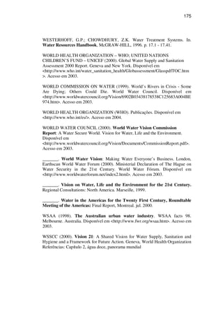 175
WESTERHOFF, G.P.; CHOWDHURY, Z.K. Water Treatment Systems. In.
Water Resources Handbook, McGRAW-HILL, 1996. p. 17.1 - 17.41.
WORLD HEALTH ORGANIZATION – WHO; UNITED NATIONS
CHILDREN’S FUND – UNICEF (2000). Global Water Supply and Sanitation
Assessment 2000 Report. Geneva and New York. Disponível em
<http://www.who.int/water_sanitation_health/Globassessment/GlasspdfTOC.htm
>. Acesso em 2003.
WORLD COMMISSION ON WATER (1999). World’s Rivers in Crisis - Some
Are Dying; Others Could Die. World Water Council. Disponível em
<http://www.worldwatercouncil.org/Vision/6902B03438178538C125683A004BE
974.htm>. Acesso em 2003.
WORLD HEALTH ORGANIZATION (WHO). Publicações. Disponível em
<http://www.who.int/es/>. Acesso em 2004.
WORLD WATER COUNCIL (2000). World Water Vision Commission
Report: A Water Secure World. Vision for Water, Life and the Environment.
Disponível em
<http://www.worldwatercouncil.org/Vision/Documents/CommissionReport.pdf>.
Acesso em 2003.
_______. World Water Vision: Making Water Everyone’s Business. London,
Earthscan World Water Forum (2000). Ministerial Declaration of The Hague on
Water Security in the 21st Century. World Water Fórum. Disponível em
<http://www.worldwaterforum.net/index2.html>. Acesso em 2003.
_______. Vision on Water, Life and the Environment for the 21st Century.
Regional Consultations: North America. Marseille, 1999.
_______. Water in the Americas for the Twenty First Century, Roundtable
Meeting of the Americas: Final Report, Montreal. jul. 2000.
WSAA (1998). The Australian urban water industry. WSAA facts 98.
Melbourne. Australia. Disponível em <http://www.fwr.org/wsaa.htm>. Acesso em
2003.
WSSCC (2000). Vision 21: A Shared Vision for Water Supply, Sanitation and
Hygiene and a Framework for Future Action. Geneva, World Health Organization
Referências: Capítulo 2, água doce, panorama mundial
 