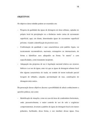 18
OBJETIVOS
Os objetivos deste trabalho podem ser resumidos em:
Pesquisa da qualidade das águas de drenagem em áreas urbanas, captadas no
próprio local da precipitação ou a distâncias muito curtas de escoamento
superficial, aqui, em diante, denominadas águas do escoamento superficial
próximo, visando a identificação de possíveis usos.
Confrontação da qualidade e suas características com padrões legais, ou
tecnicamente recomendáveis, nacionais, estrangeiros ou internacionais, de
forma a identificar usos adequados na forma “in natura” e com
especificidades, como tratamento incipiente.
Adequação das propostas de uso à legislação nacional relativa aos recursos
hídricos e ao uso de águas, uma vez que as águas de drenagem urbanas local
têm alguma característica de usada, no sentido de terem realizado parcial
lavagem de telhados, calçadas, pavimentação de ruas, canalizações de
drenagem entre outros.
Da persecução desses objetivos decorre a possibilidade de aduzir conhecimento a
questões práticas, tais como:
Identificação de situações, como no caso de áreas de condomínios horizontais,
onde, presumivelmente, o maior controle de uso do solo e exigências
comportamentais, levariam a padrões de águas de drenagem local com menos
poluentes, facilitando, dessa forma, o uso imediato dessas águas. Essa
 