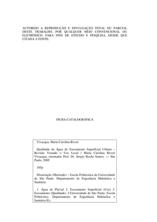 AUTORIZO A REPRODUÇÃO E DIVULGAÇÃO TOTAL OU PARCIAL
DESTE TRABALHO, POR QUALQUER MEIO CONVENCIONAL OU
ELETRÔNICO, PARA FINS DE ESTUDO E PESQUISA, DESDE QUE
CITADA A FONTE.
FICHA CATALOGRÁFICA
Vivacqua, Maria Carolina Rivoir
Qualidade da Água do Escoamento Superficial Urbano –
Revisão Visando o Uso Local / Maria Carolina Rivoir
Vivacqua; orientador Prof. Dr. Sergio Rocha Santos. — São
Paulo, 2005
185p
Dissertação (Mestrado) – Escola Politécnica da Universidade
de São Paulo. Departamento de Engenharia Hidráulica e
Sanitária.
1. Água de Pluvial 2. Escoamento Superficial (Uso) 3.
Escoamento (Qualidade). I.Universidade de São Paulo. Escola
Politécnica. Departamento de Engenharia Hidráulica e
Sanitária II.t.
 