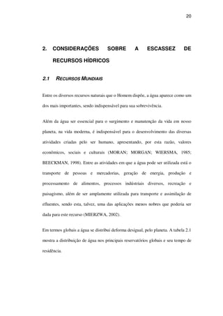 20
2. CONSIDERAÇÕES SOBRE A ESCASSEZ DE
RECURSOS HÍDRICOS
2.1 RECURSOS MUNDIAIS
Entre os diversos recursos naturais que o Homem dispõe, a água aparece como um
dos mais importantes, sendo indispensável para sua sobrevivência.
Além da água ser essencial para o surgimento e manutenção da vida em nosso
planeta, na vida moderna, é indispensável para o desenvolvimento das diversas
atividades criadas pelo ser humano, apresentando, por esta razão, valores
econômicos, sociais e culturais (MORAN; MORGAN; WIERSMA, 1985;
BEECKMAN, 1998). Entre as atividades em que a água pode ser utilizada está o
transporte de pessoas e mercadorias, geração de energia, produção e
processamento de alimentos, processos indústriais diversos, recreação e
paisagismo, além de ser amplamente utilizada para transporte e assimilação de
efluentes, sendo esta, talvez, uma das aplicações menos nobres que poderia ser
dada para este recurso (MIERZWA, 2002).
Em termos globais a água se distribui deforma desigual, pelo planeta. A tabela 2.1
mostra a distribuição de água nos principais reservatórios globais e seu tempo de
residência.
 