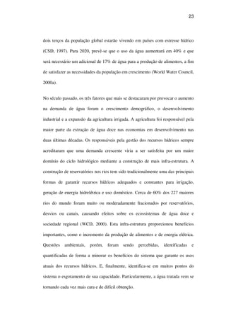 23
dois terços da população global estarão vivendo em países com estresse hídrico
(CSD, 1997). Para 2020, prevê-se que o uso da água aumentará em 40% e que
será necessário um adicional de 17% de água para a produção de alimentos, a fim
de satisfazer as necessidades da população em crescimento (World Water Council,
2000a).
No século passado, os três fatores que mais se destacaram por provocar o aumento
na demanda de água foram o crescimento demográfico, o desenvolvimento
industrial e a expansão da agricultura irrigada. A agricultura foi responsável pela
maior parte da extração de água doce nas economias em desenvolvimento nas
duas últimas décadas. Os responsáveis pela gestão dos recursos hídricos sempre
acreditaram que uma demanda crescente viria a ser satisfeita por um maior
domínio do ciclo hidrológico mediante a construção de mais infra-estrutura. A
construção de reservatórios nos rios tem sido tradicionalmente uma das principais
formas de garantir recursos hídricos adequados e constantes para irrigação,
geração de energia hidrelétrica e uso doméstico. Cerca de 60% dos 227 maiores
rios do mundo foram muito ou moderadamente fracionados por reservatórios,
desvios ou canais, causando efeitos sobre os ecossistemas de água doce e
sociedade regional (WCD, 2000). Esta infra-estrutura proporcionou benefícios
importantes, como o incremento da produção de alimentos e de energia elétrica.
Questões ambientais, porém, foram sendo percebidas, identificadas e
quantificadas de forma a minorar os benefícios do sistema que garante os usos
atuais dos recursos hídricos. E, finalmente, identifica-se em muitos pontos do
sistema o esgotamento de sua capacidade. Particularmente, a água tratada vem se
tornando cada vez mais cara e de difícil obtenção.
 