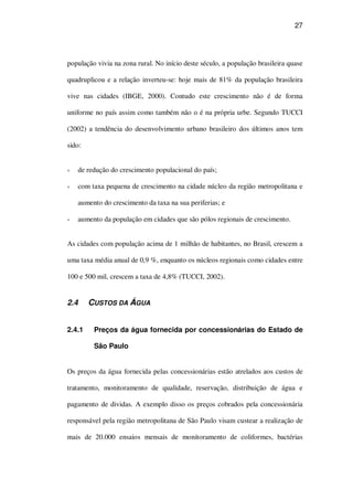 27
população vivia na zona rural. No início deste século, a população brasileira quase
quadruplicou e a relação inverteu-se: hoje mais de 81% da população brasileira
vive nas cidades (IBGE, 2000). Contudo este crescimento não é de forma
uniforme no país assim como também não o é na própria urbe. Segundo TUCCI
(2002) a tendência do desenvolvimento urbano brasileiro dos últimos anos tem
sido:
de redução do crescimento populacional do país;
com taxa pequena de crescimento na cidade núcleo da região metropolitana e
aumento do crescimento da taxa na sua periferias; e
aumento da população em cidades que são pólos regionais de crescimento.
As cidades com população acima de 1 milhão de habitantes, no Brasil, crescem a
uma taxa média anual de 0,9 %, enquanto os núcleos regionais como cidades entre
100 e 500 mil, crescem a taxa de 4,8% (TUCCI, 2002).
2.4 CUSTOS DA ÁGUA
2.4.1 Preços da água fornecida por concessionárias do Estado de
São Paulo
Os preços da água fornecida pelas concessionárias estão atrelados aos custos de
tratamento, monitoramento de qualidade, reservação, distribuição de água e
pagamento de dividas. A exemplo disso os preços cobrados pela concessionária
responsável pela região metropolitana de São Paulo visam custear a realização de
mais de 20.000 ensaios mensais de monitoramento de coliformes, bactérias
 
