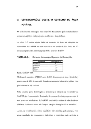 31
3. CONSIDERAÇÕES SOBRE O CONSUMO DE ÁGUA
POTÁVEL
Os consumidores municipais são compostos basicamente por estabelecimentos
comerciais, públicos e educacionais, residências, e áreas de lazer.
A tabela 2.7 mostra alguns dados de consumo de água por categoria de
consumidor da SABESP nas suas concessões no estado de São Paulo nos 12
meses compreendidos entre março de 1996 e fevereiro de 1997.
TABELA 2.8 – Consumo de Água por Categoria de Consumidor
Consumidor Participação %
Residencial 80,3
Comercial 12,3
Industrial 3,6
Público 3,8
Total 100
Fonte: SABESP, 1997.
Modo geral, segundo a SABESP, cerca de 80% do consumo de água é domiciliar,
pouco mais de 12% é comercial, ficando os consumos industrial e público com
pouco menos de 4% cada um.
Cabe salientar que a distribuição de consumo por categoria de consumidor da
SABESP não é representativa da situação do consumo brasileiro como um todo já
que a área de atendimento da SABESP compreende regiões de alta densidade
industrial e comercial como, por exemplo, a Região Metropolitana de São Paulo.
Assim, se considerarmos outras localidades não atendidas pela empresa, bem
como população de consumidores indústriais e comerciais mais rarefeita, a
 