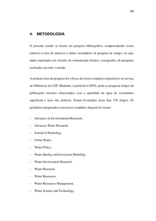 34
4. METODOLOGIA
O presente estudo se baseia em pesquisa bibliográfica, compreendendo textos
relativos à área de interesse e dados secundários de pesquisa de campo, ou seja,
dados reportados em veículos de comunicação técnica, consagrados, de pesquisas
realizadas em todo o mundo.
A primeira fase da pesquisa foi a busca de textos completos disponíveis no serviço
de bibliotecas da USP. Mediante o portal da CAPES, pode-se pesquisar artigos de
publicações recentes relacionados com a qualidade da água de escoamento
superficial e usos não potáveis. Foram levantados nesta fase 158 artigos. Os
periódicos pesquisados com textos completos disponíveis foram:
Advances in Environmental Research,
Advances Water Research,
Journal of Hydrology
Urban Water,
Water Policy,
Water Quality and Ecosystem Modeling,
Water Environment Research,
Water Research,
Water Resources,
Water Resources Management,
Water Science and Technology.
 