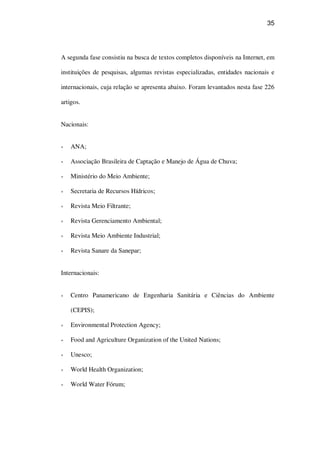35
A segunda fase consistiu na busca de textos completos disponíveis na Internet, em
instituições de pesquisas, algumas revistas especializadas, entidades nacionais e
internacionais, cuja relação se apresenta abaixo. Foram levantados nesta fase 226
artigos.
Nacionais:
ANA;
Associação Brasileira de Captação e Manejo de Água de Chuva;
Ministério do Meio Ambiente;
Secretaria de Recursos Hídricos;
Revista Meio Filtrante;
Revista Gerenciamento Ambiental;
Revista Meio Ambiente Industrial;
Revista Sanare da Sanepar;
Internacionais:
Centro Panamericano de Engenharia Sanitária e Ciências do Ambiente
(CEPIS);
Environmental Protection Agency;
Food and Agriculture Organization of the United Nations;
Unesco;
World Health Organization;
World Water Fórum;
 