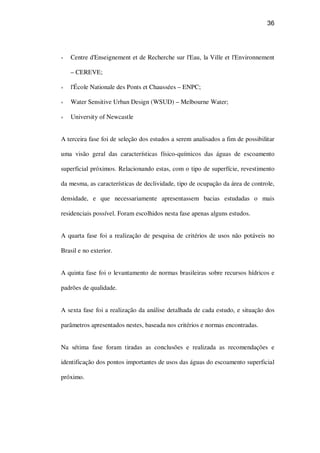 36
Centre d'Enseignement et de Recherche sur l'Eau, la Ville et l'Environnement
– CEREVE;
l'École Nationale des Ponts et Chaussées – ENPC;
Water Sensitive Urban Design (WSUD) – Melbourne Water;
University of Newcastle
A terceira fase foi de seleção dos estudos a serem analisados a fim de possibilitar
uma visão geral das características físico-químicos das águas de escoamento
superficial próximos. Relacionando estas, com o tipo de superfície, revestimento
da mesma, as características de declividade, tipo de ocupação da área de controle,
densidade, e que necessariamente apresentassem bacias estudadas o mais
residenciais possível. Foram escolhidos nesta fase apenas alguns estudos.
A quarta fase foi a realização de pesquisa de critérios de usos não potáveis no
Brasil e no exterior.
A quinta fase foi o levantamento de normas brasileiras sobre recursos hídricos e
padrões de qualidade.
A sexta fase foi a realização da análise detalhada de cada estudo, e situação dos
parâmetros apresentados nestes, baseada nos critérios e normas encontradas.
Na sétima fase foram tiradas as conclusões e realizada as recomendações e
identificação dos pontos importantes de usos das águas do escoamento superficial
próximo.
 
