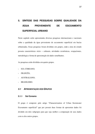 37
5. SÍNTESE DAS PESQUISAS SOBRE QUALIDADE DA
ÁGUA PROVENIENTE DE ESCOAMENTO
SUPERFICIAL URBANO
Neste capitulo serão apresentadas diversas pesquisas internacionais e nacionais
sobre a qualidade da água proveniente de escoamento superficial em bacias
urbanizadas. Essas pesquisas foram divididas em grupos, onde a área de estudo
possuia características sócio – culturais, atividades econômicas, ocupacionais,
metodologia e forma de apresentação de dados semelhantes.
As pesquisas estão divididas em quatro grupos
SUL COREANO;
FRANCÊS;
AUSTRALIANO;
BRASILEIRO.
5.1 APRESENTAÇÃO DOS GRUPOS
5.1.1 Sul Coreano
O grupo é composto pelo artigo “Characterization of Urban Stormwater
Escoamento superficial” que por possuir duas formas de apresentar dados foi
dividido em dois subgrupos para que seja melhor a comparação de seus dados
com os dos outros grupos.
 