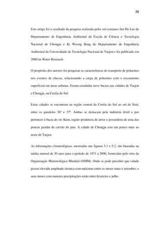 38
Este artigo foi o resultado da pesquisa realizada pelos sul coreanos Jun Ho Lee do
Departamento de Engenharia Ambiental da Escola de Ciência e Tecnologia
Nacional de Chongju e Ki Woong Bang do Departamento de Engenharia
Ambiental da Universidade de Tecnologia Nacional de Taejon e foi publicado em
2000 na Water Research.
O propósito dos autores foi pesquisar as características do transporte de poluentes
nos eventos de chuvas, relacionando a carga de poluentes com o escoamento
superficial em áreas urbanas. Foram estudadas nove bacias nas cidades de Taejon
e Chongju, na Coréia do Sul.
Estas cidades se encontram na região central da Coréia do Sul ao sul de Seul,
entre os paralelos 36º e 37º. Ambas se destacam pela indústria têxtil e por
pertencer à bacia do rio Kum, região produtora de arroz e possuidora de uma das
poucas jazidas de carvão do país. A cidade de Chongju esta um pouco mais ao
norte de Taejon.
As informações climatológicas, mostradas nas figuras 5.1 e 5.2, são baseadas na
média mensal de 30 anos para o período de 1971 a 2000, fornecidas pelo sitio da
Organização Meteorológica Mundial (OMM). Onde se pode perceber que cidade
possui elevada amplitude térmica com máximas entre os meses maio e setembro, e
seus meses com maiores precipitações estão entre fevereiro e julho.
 